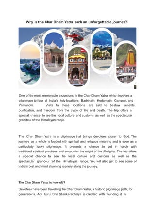 Why is the Char Dham Yatra such an unforgettable journey?
One of the most memorable excursions is the Char Dham Yatra, which involves a
pilgrimage to four of India's holy locations: Badrinath, Kedarnath, Gangotri, and
Yamunotri. Visits to these locations are said to bestow benefits,
purification, and freedom from the cycle of life and death. The trip offers a
special chance to see the local culture and customs as well as the spectacular
grandeur of the Himalayan range.
The Char Dham Yatra is a pilgrimage that brings devotees closer to God. The
journey as a whole is loaded with spiritual and religious meaning and is seen as a
particularly lucky pilgrimage. It presents a chance to get in touch with
traditional spiritual practises and encounter the might of the Almighty. The trip offers
a special chance to see the local culture and customs as well as the
spectacular grandeur of the Himalayan range. You will also get to see some of
India's best and most stunning scenery along the journey.
The Char Dham Yatra is how old?
Devotees have been travelling the Char Dham Yatra, a historic pilgrimage path, for
generations. Adi Guru Shri Shankaracharya is credited with founding it in
 