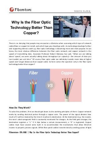 WHITE PAPER
Fiberstore (FS.COM) | Why Is the Fiber Optic Technology Better Than Copper?
There is no denying that people may encounter a dilemma when accessing which type of network
cable (fiber or copper) to install, and which type you should go with. As technology develops further
and supporting devices catch up, fiber optic technology is becoming more and more popular. As we
know, the most obvious difference between the fiber optic network and copper network is the
speed of transmitting data. Associate Professor Robert Malaney has said, “When we are talking
about 'speed', we were actually talking about throughput (or capacity)—the amount of data you
can transfer per unit time.” Of course, fiber optic cable can definitely transfer more data at higher
speed over longer distances than copper cable. So here comes the question: why is the fiber optic
technology better than copper?
How Do They Work?
To solve this problem, first we should get down to the working principles of them. Copper network
works by sending electrical pulses through a copper wire. The power of the signal dictates how
much of it will be retained by the time it reaches its destination. At the destination (e.g. the router),
the wire’s electromagnetic field is constantly monitored for changes. As the field gets stronger, the
destination registers a “1.” If it dips below a certain measurement, a “0” is registered. Copper
cables must have several wires built in to accommodate the mechanisms that allow Ethernet
routers to properly process signals. While fiber patch cables transmit data by sending pulses of light
Why Is the Fiber Optic
Technology Better Than
Copper?
 