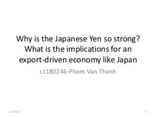 Why is the Japanese Yen so strong?
      What is the implications for an
     export-driven economy like Japan
            s1180246-Pham Van Thanh




1/14/2013                                 1
 
