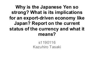 Why is the Japanese Yen so
strong? What is its implications
for an export-driven economy like
Japan? Report on the current
status of the currency and what it
means?
s1190116
Kazuhiro Tasaki
 
