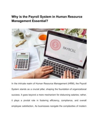 Why is the Payroll System in Human Resource
Management Essential?
In the intricate realm of Human Resource Management (HRM), the Payroll
System stands as a crucial pillar, shaping the foundation of organizational
success. It goes beyond a mere mechanism for disbursing salaries; rather,
it plays a pivotal role in fostering efficiency, compliance, and overall
employee satisfaction. As businesses navigate the complexities of modern
 