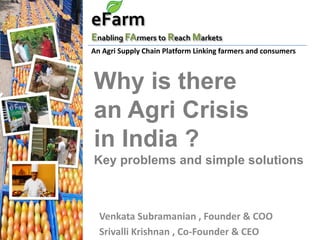 eFarm
Enabling FArmers to Reach Markets
An Agri Supply Chain Platform Linking farmers and consumers



Why is there
an Agri Crisis
in India ?
Key problems and simple solutions



  Venkata Subramanian , Founder & COO
  Srivalli Krishnan , Co-Founder & CEO
 