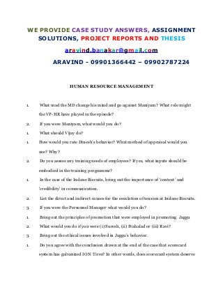 WE PROVIDE CASE STUDY ANSWERS, ASSIGNMENT
SOLUTIONS, PROJECT REPORTS AND THESIS
aravind.banakar@gmail.com
ARAVIND - 09901366442 – 09902787224
HUMAN RESOURCE MANAGEMENT
1. What mad the MD change his mind and go against Maniyam? What role might
the VP-HR have played in the episode?
2. If you were Maniyam, what would you do?
1. What should Vijay do?
1. How would you rate Dinesh’s behavior? What method of appraisal would you
use? Why?
2. Do you assess any training needs of employees? If yes, what inputs should be
embodied in the training programme?
1. In the case of the Indane Biscuits, bring out the importance of ‘context’ and
‘credibility’ in communication.
2. List the direct and indirect causes for the escalation of tension at Indane Biscuits.
3. If you were the Personnel Manager what would you do?
1. Bring out the principles of promotion that were employed in promoting Jaggu
2. What would you do if you were (i) Suresh, (ii) Prahalad or (iii) Ravi?
3. Bring out the ethical issues involved in Jaggu’s behavior.
1. Do you agree with the conclusion drawn at the end of the case that scorecard
system has galvanized ION Tires? In other words, does scorecard system deserve
 