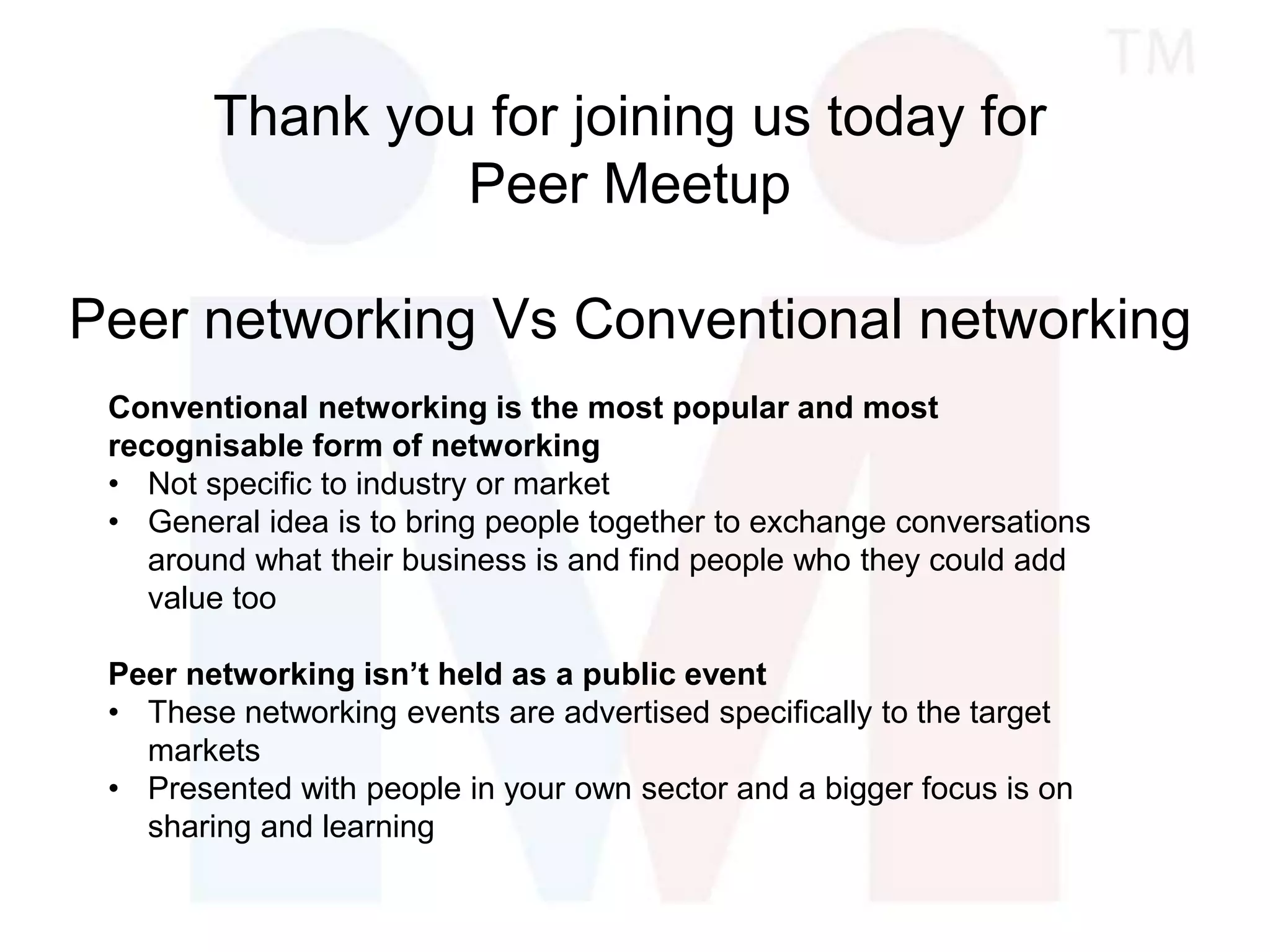 Thank you for joining us today for
Peer Meetup
Peer networking Vs Conventional networking
Conventional networking is the most popular and most
recognisable form of networking
• Not specific to industry or market
• General idea is to bring people together to exchange conversations
around what their business is and find people who they could add
value too
Peer networking isn’t held as a public event
• These networking events are advertised specifically to the target
markets
• Presented with people in your own sector and a bigger focus is on
sharing and learning