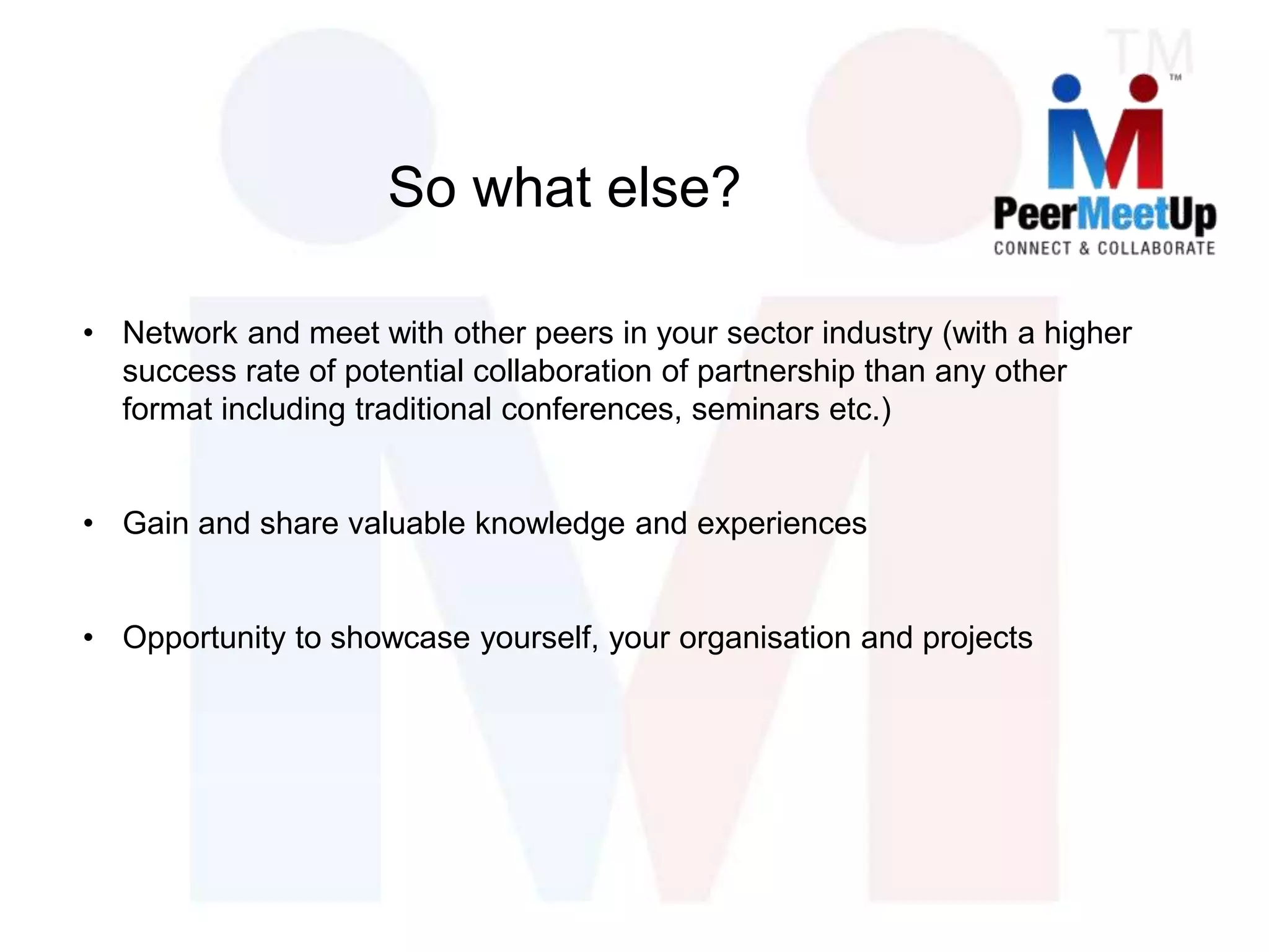 So what else?
• Network and meet with other peers in your sector industry (with a higher
success rate of potential collaboration of partnership than any other
format including traditional conferences, seminars etc.)
• Gain and share valuable knowledge and experiences
• Opportunity to showcase yourself, your organisation and projects