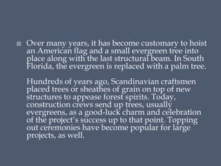  Over many years, it has become customary to hoist
an American flag and a small evergreen tree into
place along with the last structural beam. In South
Florida, the evergreen is replaced with a palm tree.
Hundreds of years ago, Scandinavian craftsmen
placed trees or sheathes of grain on top of new
structures to appease forest spirits. Today,
construction crews send up trees, usually
evergreens, as a good-luck charm and celebration
of the project’s success up to that point. Topping
out ceremonies have become popular for large
projects, as well.
 