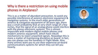Why is there a restriction on using mobile
phones in Airplanes?
This is as a matter of abundant precaution, to avoid any
possible interference of avionics electronic equipment &
navigation systems. In the much older generations of
avionics & navigation equipment of 30 years ago, there
was a small probability that at very short range of a few
inches, that the signal of an analog phone could interfere
with the planes electronic systems. This is almost
impossible with modern digital mobile phones and
modern avionics equipment, which have inbuilt
mechanisms to reject unwanted signals. Nowadays this is
more a matter of maintaining discipline on board. In fact,
you can always use the handsets in Flight Mode. Also,
many airlines want you to use their expensive on-board
communications systems for which they can bill you
heavily.
 