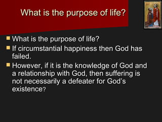 What is the purpose of life?What is the purpose of life?
 What is the purpose of life?What is the purpose of life?
 If circumstantial happiness then God hasIf circumstantial happiness then God has
failed.failed.
 However, if it is the knowledge of God andHowever, if it is the knowledge of God and
a relationship with God, then suffering isa relationship with God, then suffering is
not necessarily a defeater for God’snot necessarily a defeater for God’s
existenceexistence??
 