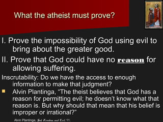 I. Prove the impossibility of God using evil toI. Prove the impossibility of God using evil to
bring about the greater good.bring about the greater good.
II. Prove that God could have noII. Prove that God could have no reasonreason forfor
allowing suffering.allowing suffering.
Inscrutability: Do we have the access to enoughInscrutability: Do we have the access to enough
information to make that judgment?information to make that judgment?
 Alvin Plantinga, “The theist believes that God has aAlvin Plantinga, “The theist believes that God has a
reason for permitting evil; he doesn’t know what thatreason for permitting evil; he doesn’t know what that
reason is. But why should that mean that his belief isreason is. But why should that mean that his belief is
improper or irrational?”improper or irrational?”
Alvin Plantinga,Alvin Plantinga, God, Freedom, and Evil,God, Freedom, and Evil, 11.11.
What the atheist must prove?What the atheist must prove?
 
