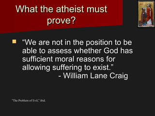 What the atheist mustWhat the atheist must
prove?prove?
 ““We are not in the position to beWe are not in the position to be
able to assess whether God hasable to assess whether God has
sufficient moral reasons forsufficient moral reasons for
allowing suffering to exist.”allowing suffering to exist.”
- William Lane Craig- William Lane Craig
““TThe Problem of Evil,he Problem of Evil,”” ibid.ibid.
 