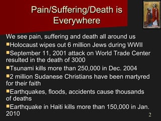 22
Pain/Suffering/Death isPain/Suffering/Death is
EverywhereEverywhere
We see pain, suffering and death all around usWe see pain, suffering and death all around us
Holocaust wipes out 6 million Jews during WWIIHolocaust wipes out 6 million Jews during WWII
September 11, 2001 attack on World Trade CenterSeptember 11, 2001 attack on World Trade Center
resulted in the death of 3000resulted in the death of 3000
Tsunami kills more than 250,000 in Dec. 2004Tsunami kills more than 250,000 in Dec. 2004
2 million Sudanese Christians have been martyred2 million Sudanese Christians have been martyred
for their faithfor their faith
Earthquakes, floods, accidents cause thousandsEarthquakes, floods, accidents cause thousands
of deathsof deaths
Earthquake in Haiti kills more than 150,000 in Jan.Earthquake in Haiti kills more than 150,000 in Jan.
20102010
 