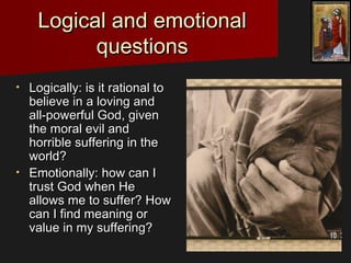 Logical and emotionalLogical and emotional
questionsquestions
• Logically: is it rational toLogically: is it rational to
believe in a loving andbelieve in a loving and
all-powerful God, givenall-powerful God, given
the moral evil andthe moral evil and
horrible suffering in thehorrible suffering in the
world?world?
• Emotionally: how can IEmotionally: how can I
trust God when Hetrust God when He
allows me to suffer? Howallows me to suffer? How
can I find meaning orcan I find meaning or
value in my suffering?value in my suffering?
 