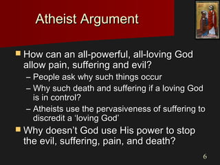 66
Atheist ArgumentAtheist Argument
 How can an all-powerful, all-loving GodHow can an all-powerful, all-loving God
allow pain, suffering and evil?allow pain, suffering and evil?
– People ask why such things occurPeople ask why such things occur
– Why such death and suffering if a loving GodWhy such death and suffering if a loving God
is in control?is in control?
– Atheists use the pervasiveness of suffering toAtheists use the pervasiveness of suffering to
discredit a ‘loving God’discredit a ‘loving God’
 Why doesn’t God use His power to stopWhy doesn’t God use His power to stop
the evil, suffering, pain, and death?the evil, suffering, pain, and death?
 