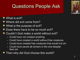 77
Questions People AskQuestions People Ask
 What is evil?What is evil?
 Where did evil come from?Where did evil come from?
 What is the purpose of evil?What is the purpose of evil?
 Does there have to be so much evil?Does there have to be so much evil?
 Couldn’t God make a world without evil?Couldn’t God make a world without evil?
– Could have not created anythingCould have not created anything
– Could have created a world without free creaturesCould have created a world without free creatures
– Could have created free creatures that would not sinCould have created free creatures that would not sin
– Could have saved all sinners in the end despiteCould have saved all sinners in the end despite
their sintheir sin
 Then why did God choose this world?Then why did God choose this world?
 