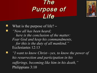 TheThe
Purpose ofPurpose of
LifeLife
 What is the purpose of life?What is the purpose of life? ––
 ““Now all has been heard;Now all has been heard;
here is the conclusion of the matter:here is the conclusion of the matter:
Fear God and keep his commandments,Fear God and keep his commandments,
for this is the duty of all mankind.”for this is the duty of all mankind.”
Ecclesiastes 12:13Ecclesiastes 12:13
 ““I want to know Christ—yes, to know the power ofI want to know Christ—yes, to know the power of
his resurrection and participation in hishis resurrection and participation in his
sufferings, becoming like him in his death,”sufferings, becoming like him in his death,”
Philippians 3:10Philippians 3:10
 