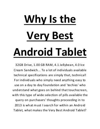Why Is the
  Very Best
Android Tablet
  32GB Drive, 1.00 GB RAM, 4.1 Jellybean, 4.0 Ice
 Cream Sandwich... To a lot of individuals available
 technical specifications are simply that, technical!
 For individuals who simply need anything easy to
 use on a day to day foundation and 'techies' who
understand what goes on behind that touchscreen,
with this type of wide selection of pills available the
  query on purchasers' thoughts proceeding in to
  2013 is what must I search for within an Android
Tablet, what makes the Very Best Android Tablet?
 