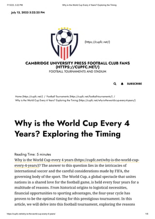 7/13/23, 3:22 PM Why is the World Cup Every 4 Years? Exploring the Timing
https://cupfc.net/why-is-the-world-cup-every-4-years/ 1/9
(https://cupfc.net/)
CAMBRIDGE UNIVERSITY PRESS FOOTBALL CLUB FANS
(HTTPS://CUPFC.NET/)
FOOTBALL TOURNAMENTS AND STADIUM
Home (https://cupfc.net/) / Football Tournaments (https://cupfc.net/football-tournaments/) /
Why is the World Cup Every 4 Years? Exploring the Timing (https://cupfc.net/why-is-the-world-cup-every-4-years/)
Reading Time: 5 minutes
Why is the World Cup every 4 years (https://cupfc.net/why-is-the-world-cup-
every-4-years/)? The answer to this question lies in the intricacies of
international soccer and the careful considerations made by FIFA, the
governing body of the sport. The World Cup, a global spectacle that unites
nations in a shared love for the football game, is held every four years for a
multitude of reasons. From historical origins to logistical necessities,
financial opportunities to sporting advantages, the four-year cycle has
proven to be the optimal timing for this prestigious tournament. In this
article, we will delve into this football tournament, exploring the reasons
July 13, 2023 3:22:25 PM
 SUBSCRIBE

Why is the World Cup Every 4
Years? Exploring the Timing
 