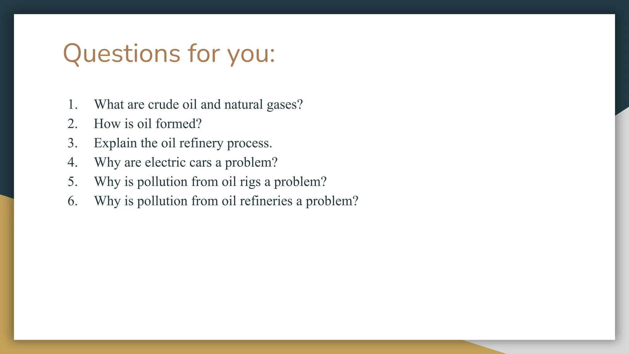 Questions for you:
1. What are crude oil and natural gases?
2. How is oil formed?
3. Explain the oil refinery process.
4. Why are electric cars a problem?
5. Why is pollution from oil rigs a problem?
6. Why is pollution from oil refineries a problem?
 