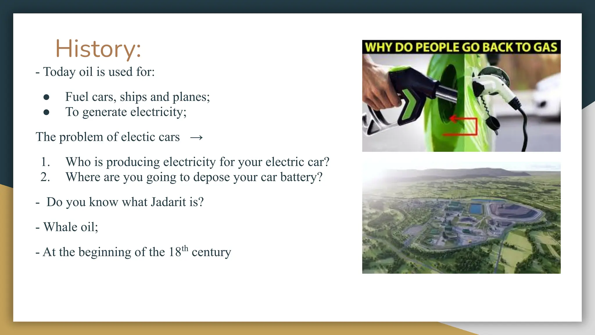 History:
- Today oil is used for:
● Fuel cars, ships and planes;
● To generate electricity;
The problem of electic cars →
1. Who is producing electricity for your electric car?
2. Where are you going to depose your car battery?
- Do you know what Jadarit is?
- Whale oil;
- At the beginning of the 18th
century
 