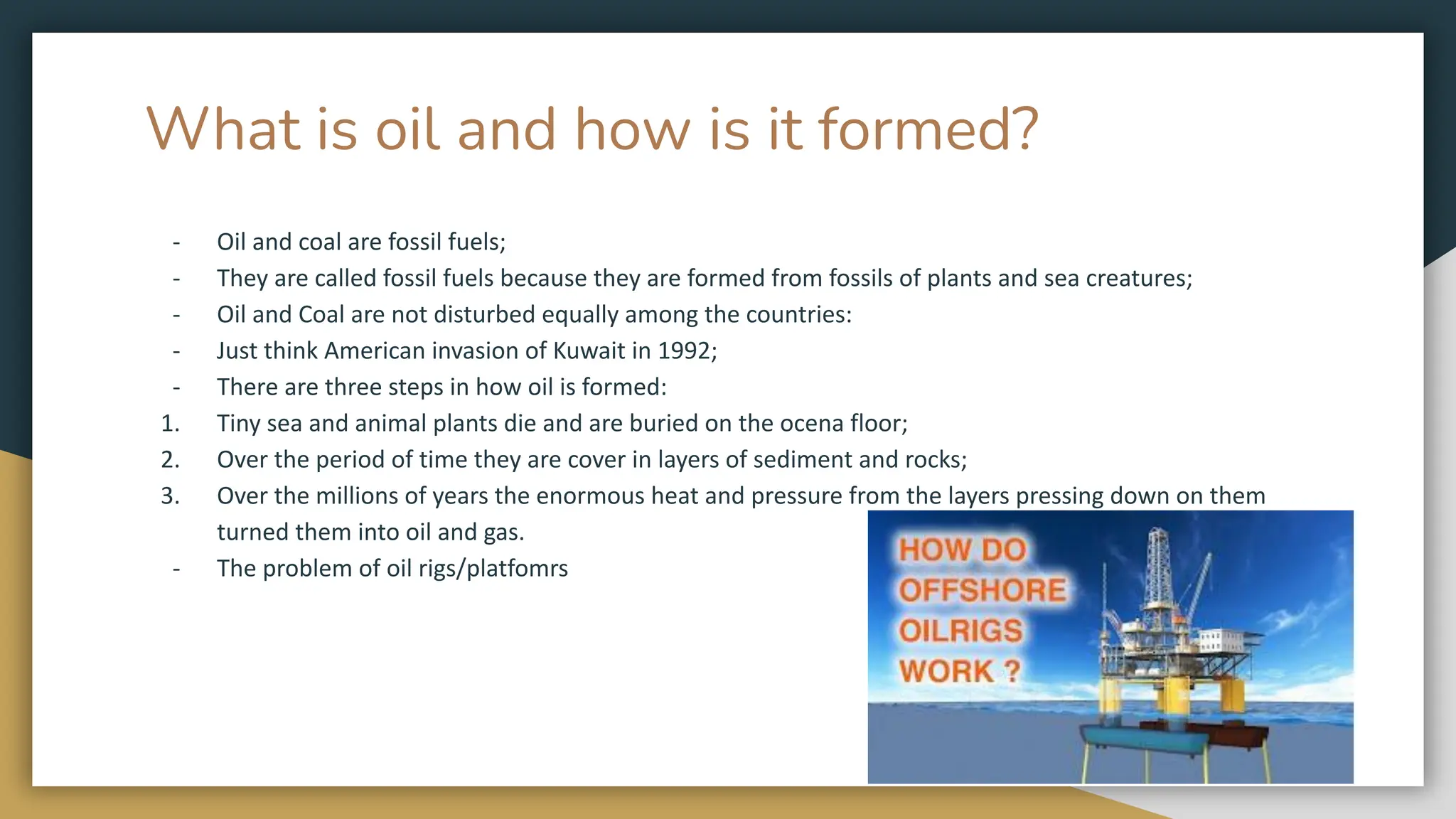 What is oil and how is it formed?
- Oil and coal are fossil fuels;
- They are called fossil fuels because they are formed from fossils of plants and sea creatures;
- Oil and Coal are not disturbed equally among the countries:
- Just think American invasion of Kuwait in 1992;
- There are three steps in how oil is formed:
1. Tiny sea and animal plants die and are buried on the ocena floor;
2. Over the period of time they are cover in layers of sediment and rocks;
3. Over the millions of years the enormous heat and pressure from the layers pressing down on them
turned them into oil and gas.
- The problem of oil rigs/platfomrs
 