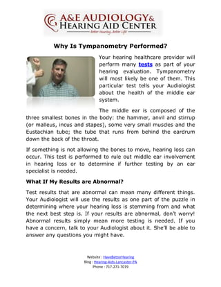 Why Is Tympanometry Performed?
                               Your hearing healthcare provider will
                               perform many tests as part of your
                               hearing evaluation. Tympanometry
                               will most likely be one of them. This
                               particular test tells your Audiologist
                               about the health of the middle ear
                               system.

                             The middle ear is composed of the
three smallest bones in the body: the hammer, anvil and stirrup
(or malleus, incus and stapes), some very small muscles and the
Eustachian tube; the tube that runs from behind the eardrum
down the back of the throat.

If something is not allowing the bones to move, hearing loss can
occur. This test is performed to rule out middle ear involvement
in hearing loss or to determine if further testing by an ear
specialist is needed.

What If My Results are Abnormal?

Test results that are abnormal can mean many different things.
Your Audiologist will use the results as one part of the puzzle in
determining where your hearing loss is stemming from and what
the next best step is. If your results are abnormal, don’t worry!
Abnormal results simply mean more testing is needed. If you
have a concern, talk to your Audiologist about it. She’ll be able to
answer any questions you might have.



                         Website : HaveBetterHearing
                       Blog : Hearing-Aids-Lancaster-PA
                             Phone : 717-271-7019
 