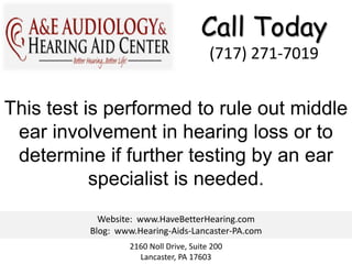 Call Today
                                        (717) 271-7019


This test is performed to rule out middle
 ear involvement in hearing loss or to
 determine if further testing by an ear
           specialist is needed.
            Website: www.HaveBetterHearing.com
          Blog: www.Hearing-Aids-Lancaster-PA.com
                  2160 Noll Drive, Suite 200
                    Lancaster, PA 17603
 