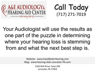 Call Today
                                       (717) 271-7019


Your Audiologist will use the results as
 one part of the puzzle in determining
 where your hearing loss is stemming
 from and what the next best step is.
           Website: www.HaveBetterHearing.com
         Blog: www.Hearing-Aids-Lancaster-PA.com
                 2160 Noll Drive, Suite 200
                   Lancaster, PA 17603
 