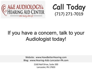Call Today
                                     (717) 271-7019



If you have a concern, talk to your
         Audiologist today!


         Website: www.HaveBetterHearing.com
       Blog: www.Hearing-Aids-Lancaster-PA.com
               2160 Noll Drive, Suite 200
                 Lancaster, PA 17603
 