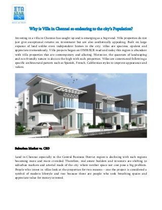 Why is Villa in Chennai so endearing to the city’s Population?
Investing in a villa in Chennai has caught up and is emerging as a big trend. Villa properties do not
just give exceptional returns on investment but are also aesthetically appealing. Built on large
expanse of land unlike even independent homes in the city; villas are spacious, opulent and
appreciate tremendously. Villa projects began on OMR/ECR road and today this region is abundant
with villa properties that are contemporary and alluring. Moreover, the quantum of landscaping
and eco-friendly nature is also on the high with such properties. Villas are constructed following a
specific architectural pattern such as Spanish, French, Californian styles to improve appearance and
values.

Suburban Market vs. CBD
Land in Chennai especially in the Central Business District region is declining with such regions
becoming more and more crowded. Therefore, real estate builders and investors are shifting to
suburban markets and arterial roads of the city where neither space nor cost pose a big problem.
People who invest in villas look at the properties for two reasons – one the project is considered a
symbol of modern lifestyle and two because these are people who seek breathing spaces and
appreciate value for money invested.

 