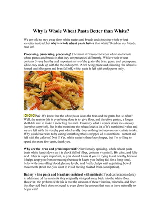 Why is Whole Wheat Pasta Better than White?
We are told to stay away from white pastas and breads and choosing whole wheat
varieties instead; but why is whole wheat pasta better than white? Read on my friends,
read on!

Processing, processing, processing! The main difference between white and whole
wheat pastas and breads is that they are processed differently. While whole wheat
contains 3 very healthy and important parts of the grain- the bran, germ, and endosperm,
white only ends up with the the endosperm. After being processed, meaning the wheat is
heated until the germ and bran fall off, white pasta is left with endosperm only.




           So? We know that the white pasta loses the bran and the germ, but so what?
Well, the reason this is even being done is to give flour, and therefore pastas, a longer
shelf-life and to make it more bug resistant. Basically what it comes down to is money
(surprise surprise!). But in the meantime the wheat loses a lot of it’s nutritional value and
we are left with the starchy part which really does nothing but increase our calorie intake.
Why would we want to be eating something that is stripped of its nutritional content and
left with the calories? Not I! Yes, white pasta is therefore cheaper, but I’m willing to
spend the extra few cents, thank you.

Why are the bran and germ important? Nutritionally speaking, whole wheat pasta
beats white hands down as it is chock full of fiber, contains vitamin E, B6, zinc, and folic
acid. Fiber is super important, as you should know if you’re trying to eat healthy because
it helps keep you from overeating (because it keeps you feeling full for a long time),
helps with controlling blood glucose levels, and finally, helps with regulating bowel
movements (trust me, you want to avoid feeling bloated from constipation).

But my white pasta and bread are enriched with nutrients! Food corporations do try
to add some of the nutrients they originally stripped away back into the white flour.
However, the problem with this is that the amount of these vitamins, minerals, and fiber
that they add back does not equal to even close the amount that was in there naturally to
begin with!
 