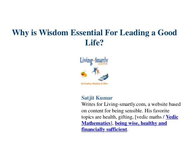 Why is Wisdom Essential For Leading a Good
Life?
Satjit Kumar
Writes for Living-smartly.com, a website based
on content for being sensible. His favorite
topics are health, gifting, [vedic maths / Vedic
Mathematics], being wise, healthy and
financially sufficient.
 