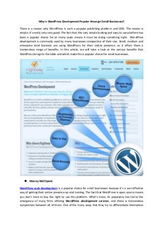 Why is WordPress Development Popular Amongst Small Businesses?
There is a reason why WordPress is such a popular publishing platform and CMS. The reason is
simple; it’s really very very good. The fact that this very simple looking and easy to use platform has
been a popular choice for so many years means it must be doing something right. WordPress
development is commonly used by many businesses irrespective of their size. Small, medium and
enterprise level business are using WordPress for their online presence, as it offers them a
tremendous range of benefits. In this article, we will take a look at the various benefits that
WordPress brings to the table and which make this a popular choice for small businesses.
 Money Well Spent
WordPress web development is a popular choice for small businesses because it’s a cost effective
way of getting their online presence up and running. The fact that WordPress is open source means
you don’t have to buy the right to use this platform. What’s more, its popularity has led to the
emergence of many firms offering WordPress development services, and there is tremendous
competition between all of them. One of the many ways that they try to differentiate themselves
 