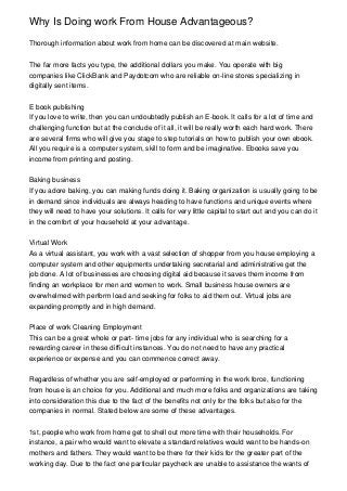 Why Is Doing work From House Advantageous?

Thorough information about work from home can be discovered at main website.


The far more facts you type, the additional dollars you make. You operate with big
companies like ClickBank and Paydotcom who are reliable on-line stores specializing in
digitally sent items.


E book publishing
If you love to write, then you can undoubtedly publish an E-book. It calls for a lot of time and
challenging function but at the conclude of it all, it will be really worth each hard work. There
are several firms who will give you stage to step tutorials on how to publish your own ebook.
All you require is a computer system, skill to form and be imaginative. Ebooks save you
income from printing and posting.


Baking business
If you adore baking, you can making funds doing it. Baking organization is usually going to be
in demand since individuals are always heading to have functions and unique events where
they will need to have your solutions. It calls for very little capital to start out and you can do it
in the comfort of your household at your advantage.


Virtual Work
As a virtual assistant, you work with a vast selection of shopper from you house employing a
computer system and other equipments undertaking secretarial and administrative get the
job done. A lot of businesses are choosing digital aid because it saves them income from
finding an workplace for men and women to work. Small business house owners are
overwhelmed with perform load and seeking for folks to aid them out. Virtual jobs are
expanding promptly and in high demand.


Place of work Cleaning Employment
This can be a great whole or part- time jobs for any individual who is searching for a
rewarding career in these difficult instances. You do not need to have any practical
experience or expense and you can commence correct away.


Regardless of whether you are self-employed or performing in the work force, functioning
from house is an choice for you. Additional and much more folks and organizations are taking
into consideration this due to the fact of the benefits not only for the folks but also for the
companies in normal. Stated below are some of these advantages.


1st, people who work from home get to shell out more time with their households. For
instance, a pair who would want to elevate a standard relatives would want to be hands-on
mothers and fathers. They would want to be there for their kids for the greater part of the
working day. Due to the fact one particular paycheck are unable to assistance the wants of
 