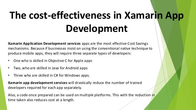 The cost-effectiveness in Xamarin App
Development
Xamarin Application Development services apps are the most effective Cost Savings
mechanisms. Because if businesses insist on using the conventional native technique to
produce mobile apps, they will require three separate types of developers:
• One who is skilled in Objective C for Apple apps
• Two, who are skilled in Java for Android apps
• Three who are skilled in C# for Windows apps.
Xamarin app development services will drastically reduce the number of trained
developers required for each app separately.
Also, a code once prepared can be used on multiple platforms. This with the reduction in
time taken also reduces cost at a length.
 