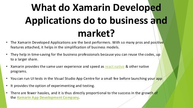 What do Xamarin Developed
Applications do to business and
market?
• The Xamarin Developed Applications are the best performers. With so many pros and positive
features attached, it helps in the simplification of business models.
• They help in time-saving for the business professionals because you can reuse the codes, up
to a larger share.
• Xamarin provides the same user experience and speed as react native & other native
programs.
• You can run UI tests in the Visual Studio App Centre for a small fee before launching your app
• It provides the option of experimenting and testing.
• There are fewer hassles, and it is thus directly proportional to the success in the growth of
the Xamarin App Development Company.
 