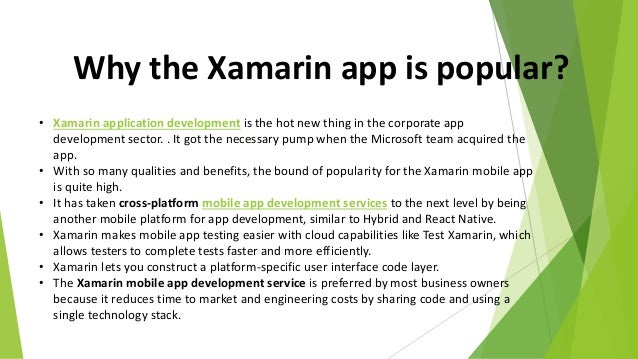 Why the Xamarin app is popular?
• Xamarin application development is the hot new thing in the corporate app
development sector. . It got the necessary pump when the Microsoft team acquired the
app.
• With so many qualities and benefits, the bound of popularity for the Xamarin mobile app
is quite high.
• It has taken cross-platform mobile app development services to the next level by being
another mobile platform for app development, similar to Hybrid and React Native.
• Xamarin makes mobile app testing easier with cloud capabilities like Test Xamarin, which
allows testers to complete tests faster and more efficiently.
• Xamarin lets you construct a platform-specific user interface code layer.
• The Xamarin mobile app development service is preferred by most business owners
because it reduces time to market and engineering costs by sharing code and using a
single technology stack.
 