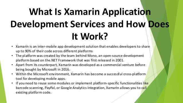 What Is Xamarin Application
Development Services and How Does
It Work?
• Xamarin is an inter-mobile app development solution that enables developers to share
up to 90% of their code across different platforms
• The platform was created by the team behind Mono, an open-source development
platform based on the.NET Framework that was first released in 2001.
• Apart from its counterpart, Xamarin was developed as a commercial venture before
being bought by Microsoft in 2016.
• Within the Microsoft environment, Xamarin has become a successful cross-platform
tool for developing mobile apps.
• If you need to reuse some modules or implement platform-specific functionalities like
barcode scanning, PayPal, or Google Analytics integration, Xamarin allows you to call
existing platform code.
 