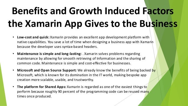 Benefits and Growth Induced Factors
the Xamarin App Gives to the Business
• Low-cost and quick: Xamarin provides an excellent app development platform with
native capabilities. You save a lot of time when designing a business app with Xamarin
because the developer uses syntax-based headers.
• Maintenance is simple and long-lasting: . Xamarin solves problems regarding
maintenance by allowing for smooth retrieving of Information and the sharing of
common code. Maintenance is simple and cost-effective for businesses.
• Microsoft and Open Source Support: We already know the benefits of being backed by
Microsoft, which is known for its domination in the IT world, making bespoke app
creation more scalable, usable, and trustworthy.
• The platform for Shared Apps: Xamarin is regarded as one of the easiest things to
perform because roughly 90 percent of the programming code can be reused many
times once produced.
 