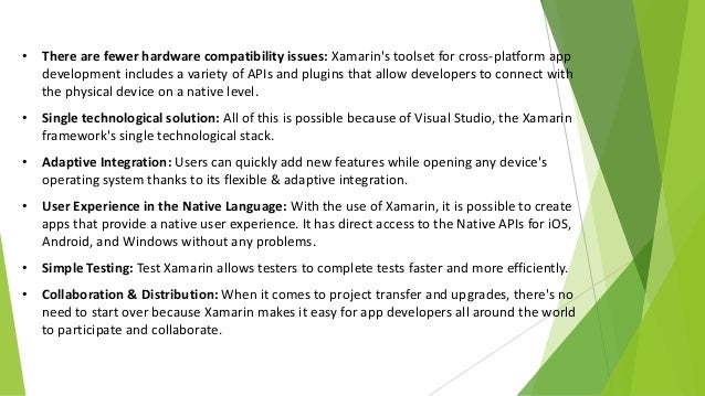• There are fewer hardware compatibility issues: Xamarin's toolset for cross-platform app
development includes a variety of APIs and plugins that allow developers to connect with
the physical device on a native level.
• Single technological solution: All of this is possible because of Visual Studio, the Xamarin
framework's single technological stack.
• Adaptive Integration: Users can quickly add new features while opening any device's
operating system thanks to its flexible & adaptive integration.
• User Experience in the Native Language: With the use of Xamarin, it is possible to create
apps that provide a native user experience. It has direct access to the Native APIs for iOS,
Android, and Windows without any problems.
• Simple Testing: Test Xamarin allows testers to complete tests faster and more efficiently.
• Collaboration & Distribution: When it comes to project transfer and upgrades, there's no
need to start over because Xamarin makes it easy for app developers all around the world
to participate and collaborate.
 