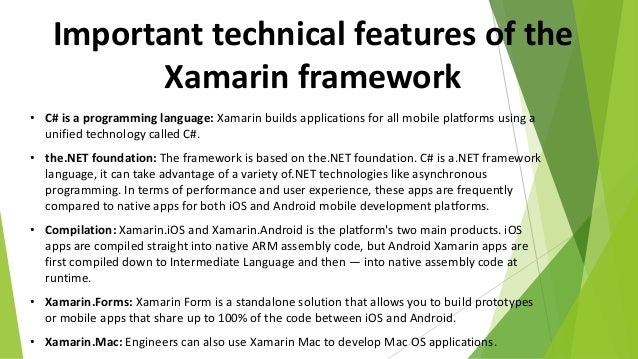 Important technical features of the
Xamarin framework
• C# is a programming language: Xamarin builds applications for all mobile platforms using a
unified technology called C#.
• the.NET foundation: The framework is based on the.NET foundation. C# is a.NET framework
language, it can take advantage of a variety of.NET technologies like asynchronous
programming. In terms of performance and user experience, these apps are frequently
compared to native apps for both iOS and Android mobile development platforms.
• Compilation: Xamarin.iOS and Xamarin.Android is the platform's two main products. iOS
apps are compiled straight into native ARM assembly code, but Android Xamarin apps are
first compiled down to Intermediate Language and then — into native assembly code at
runtime.
• Xamarin.Forms: Xamarin Form is a standalone solution that allows you to build prototypes
or mobile apps that share up to 100% of the code between iOS and Android.
• Xamarin.Mac: Engineers can also use Xamarin Mac to develop Mac OS applications.
 