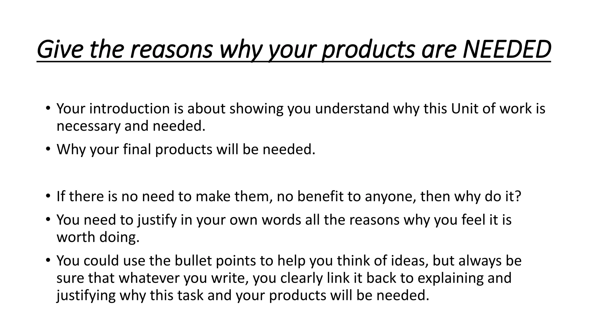 Give the reasons why your products are NEEDED
• Your introduction is about showing you understand why this Unit of work is
necessary and needed.
• Why your final products will be needed.
• If there is no need to make them, no benefit to anyone, then why do it?
• You need to justify in your own words all the reasons why you feel it is
worth doing.
• You could use the bullet points to help you think of ideas, but always be
sure that whatever you write, you clearly link it back to explaining and
justifying why this task and your products will be needed.