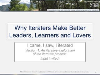 Why Iteraters Make Better
Leaders, Learners and Lovers
            I came, I saw, I iterated
         Version 1: An iterative exploration
              of the iterative process.
                    Input invited.


   Meryl Runion Rose, Chief Iteration Officer, SpeakStrong Please share freely with credit.   1
 