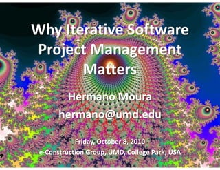 Why Iterative Software
Project Management
       Matters
        Hermano Moura
       hermano@umd.edu

            Friday, October 8, 2010
 e-Construction Group, UMD, College Park, USA
 
