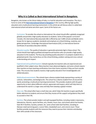 Why it is Called as Best International School in Bangalore.
Bangalore, also known as the Silicon Valley of India, is a hub for education and innovation. The city is
home to some of the Best International School in Bangalore in the country, offering high quality
education and a multicultural learning environment. In this article we will discuss why it is called best
international school and what sets them apart. Some of the factors are:
Curriculum: To consider the school as international, the school should offer a globally recognized
globally and provide a high-quality education to students. Some of the popular curriculum
includes, the international Baccalaureate (IB) is offered by over 5,000 schools worldwide and is
known for its rigorous academic standards and emphasis on critical thinking, creativity, and
global perspectives. Cambridge international Examinations (CIE), or International General
Certificate of secondary Education (IGCSE).
Education quality: The quality of education is generally extremely high in these school. The
school should have highly qualified and experienced teachers who can provide a high-quality
education to the students. The focus by providing quality education is to prepare students for a
globalized world. they mainly focus on the critical thinking, problem solving and cross-cultural
understanding and respect.
Experienced and qualified teachers: Schools typically hire teachers who are experienced and
qualified in their subject areas. Many teachers have advanced degrees, and some schools require
their teachers to have teaching certifications from their home countries if they are from outside
India. This ensures that students receive a high-quality education from knowledgeable and
skilled educators.
Multicultural environment: The schools have a diverse student body representing a variety of
cultures, nationalities, and backgrounds. The school has a diverse student from all around the
world, promoting a multicultural learning environment. This provides students with the good
opportunity to learn about different cultural, appreciate and respect, which will help them to
understand the world in a larger view and help them develop a global mindset.
Class size: The school often have a small class size, which helps the teachers to give specifically
better attention to students and ensure that they receive all the support and guidance they need
to succeed in their life.
Facilities: The school provide modern and well-equipped facilities, including modern classrooms,
laboratories, libraries, sports facilities, arts, theater, music class, and schools which has hostels,
have Wi-Fi facilities, laundry, canteen, etc. some school state level facilities, including an
Olympic-sized swimming pool, a soccer field, a basketball court, and a tennis court. These
facilities provide students with the resources they need to pursue their interests and develop
their skills outside of the classroom.
 