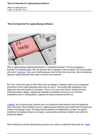 Why It Is Essential For Laptop Backup Software

Written by batteryfast.com
Friday, 15 July 2011 01:41 -




Why It Is Essential For Laptop Backup Software




Why is laptop backup software beneficial to a corporate business? The use of laptops in
business is increasing daily. Why do workers opt for laptops for their purpose? For some people
who are in  business , they use it chiefly because most of them like to journey. Some employees
request a laptop because they need to travel for their position.




But Then, those who stay on their offices still use laptops. A laptop’s ability to be transported
anywhere is what made corporate users want to have it. The sought after properties of the
laptop are also what makes it vulnerable. There is not much room left for cooling the heat
produced inside a laptop. Laptops get dropped and spilled on since you can find them
everywhere even in eating places. Laptops are easily snatched and left out.




 Laptops are not going away anytime soon so companies need solutions that will safeguard
their information when problems occurs. Laptop backup software was created with the particular
matters that laptops cause. All laptop backup software is established to answer the special
conditions that laptops bring to a company. Laptop backup software needed to be written to
protect the laptop.




When selecting a remote laptop backup solution you need to understand what type you  need .



                                                                                               1/5
 