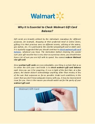 Why It Is Essential to Check Walmart Gift Card
Balance?
Gift cards are broadly utilized by the individuals nowadays for different
purposes, for example, shopping at their preferred retail or online stores,
gifting it to their precious ones on different events, utilizing at the eatery,
gas siphon, etc. It is particularly like another prepaid gift card or debit card.
It is typically suggested that you should continue to ​check ​walmart gift card
balance​, whatever you have. The motivation behind checking the careful
sum your gift voucher has is very clear as a precious stone, you should know
how a lot of sum you are left with to spend. You cannot ​redeem Walmart
visa gift card​.
Since ​walmart gift cards are non-reloadable, one thing is certain that so as
to utilize the sum your card holds is to ​check walmart gift card ​balance
each time you use it for acquiring. It is so in light of the fact that, at a few
places, the dealer doesn't acknowledge anything other than money in lieu
of the sum that surpasses as far as possible. Under such conditions, in the
event that you don't have adequate money with you, it may be inconvenient
issue for you. Here is the reason you should watch out for the parity of your
walmart gift card​.
 