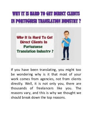 If you have been translating, you might too
be wondering why is it that most of your
work comes from agencies, not from clients
directly. Well, it is not only you, there are
thousands of freelancers like you. The
reasons vary, and this is why we thought we
should break down the top reasons.
 