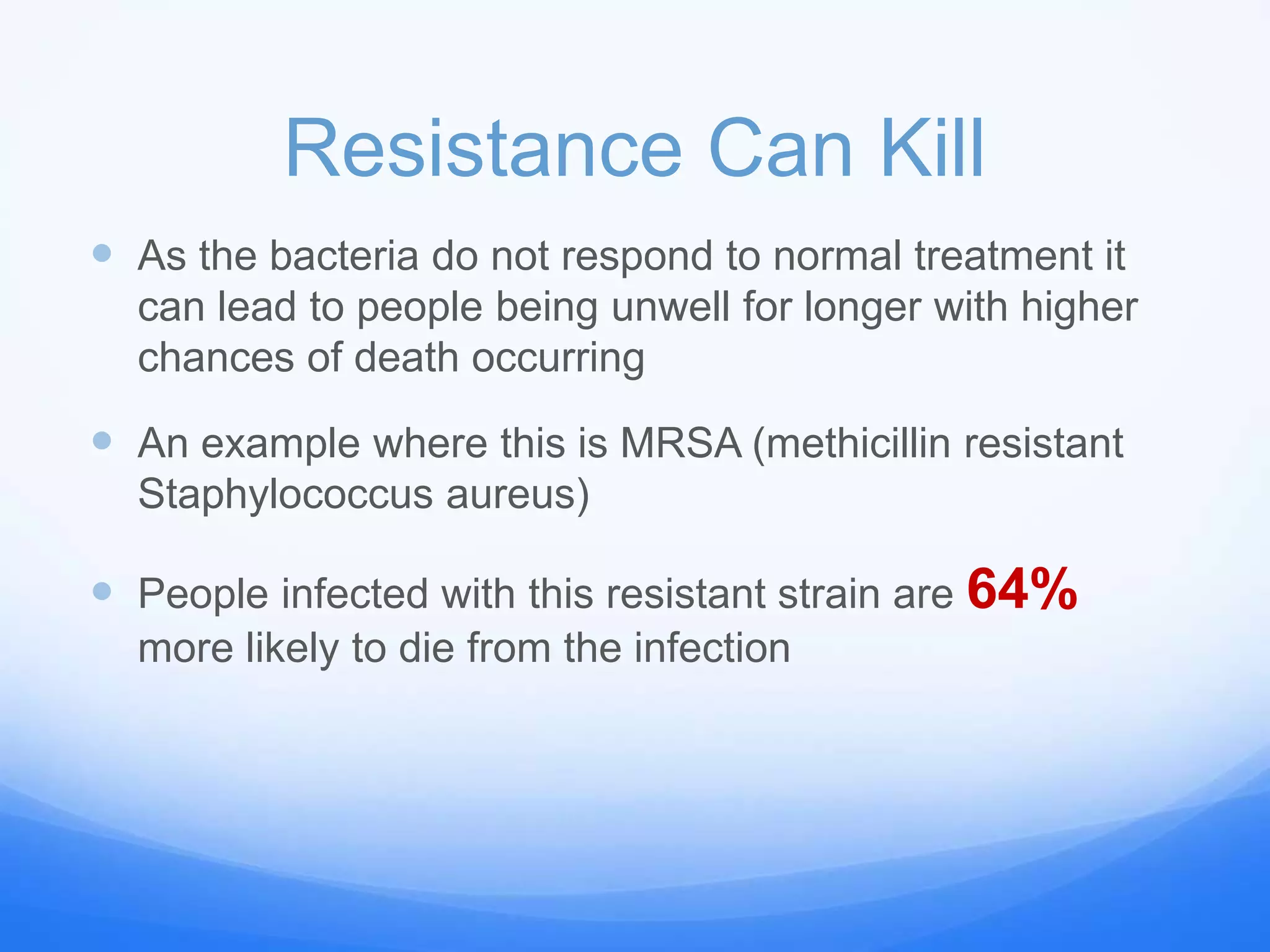 Resistance Can Kill
 As the bacteria do not respond to normal treatment it
can lead to people being unwell for longer with higher
chances of death occurring
 An example where this is MRSA (methicillin resistant
Staphylococcus aureus)
 People infected with this resistant strain are 64%
more likely to die from the infection
 