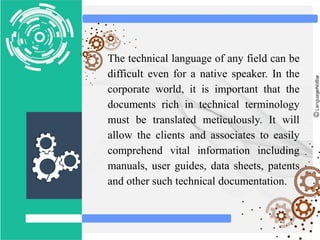 The technical language of any field can be
difficult even for a native speaker. In the
corporate world, it is important that the
documents rich in technical terminology
must be translated meticulously. It will
allow the clients and associates to easily
comprehend vital information including
manuals, user guides, data sheets, patents
and other such technical documentation.
 