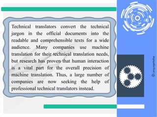 Technical translators convert the technical
jargon in the official documents into the
readable and comprehensible texts for a wide
audience. Many companies use machine
translation for their technical translation needs,
but research has proven that human interaction
is a vital part for the overall precision of
machine translation. Thus, a large number of
companies are now seeking the help of
professional technical translators instead.
 